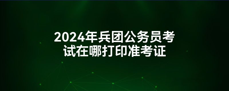 2024年兵团公务员考试在哪打印准考证