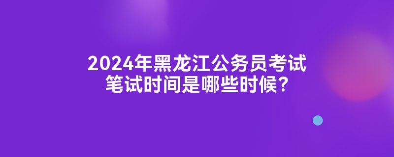 2024年黑龙江公务员考试笔试时间是哪些时候？