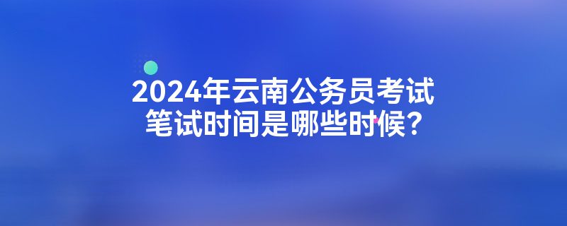 2024年云南公务员考试笔试时间是哪些时候？