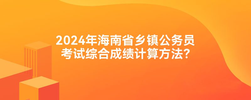 2024年海南省乡镇公务员考试综合成绩计算方法？