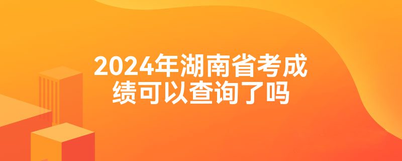 2024年湖南省考成绩可以查询了吗