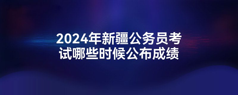 2024年新疆公务员考试哪些时候公布成绩